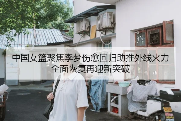 中国女篮聚焦李梦伤愈回归助推外线火力全面恢复再迎新突破