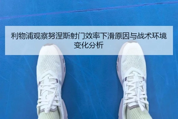 利物浦观察努涅斯射门效率下滑原因与战术环境变化分析