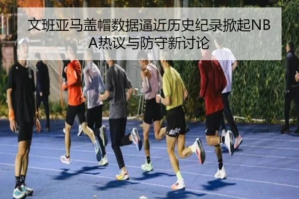 文班亚马盖帽数据逼近历史纪录掀起NBA热议与防守新讨论