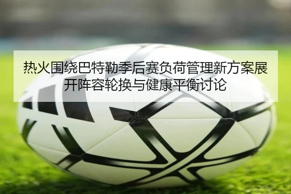 热火围绕巴特勒季后赛负荷管理新方案展开阵容轮换与健康平衡讨论