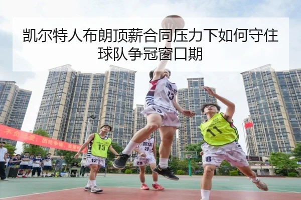凯尔特人布朗顶薪合同压力下如何守住球队争冠窗口期