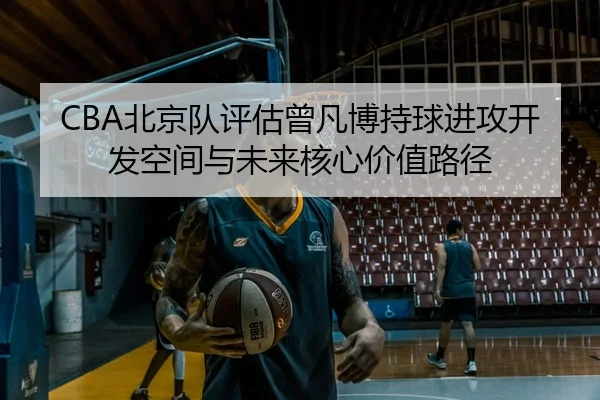 CBA北京队评估曾凡博持球进攻开发空间与未来核心价值路径